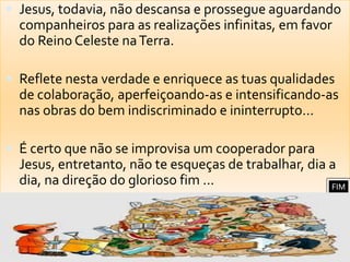 Jesus, todavia, não descansa e prossegue aguardando companheiros para as realizações infinitas, em favor do Reino Celeste na Terra.Reflete nesta verdade e enriquece as tuas qualidades de colaboração, aperfeiçoando-as e intensificando-as nas obras do bem indiscriminado e ininterrupto...É certo que não se improvisa um cooperador para Jesus, entretanto, não te esqueças de trabalhar, dia a dia, na direção do glorioso fim ...FIM