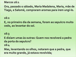 Marcos 16:1 Ora, passado o sábado, Maria Madalena, Maria, mãe de Tiago, e Salomé, compraram aromas para irem ungi-lo.16:2 E, no primeiro dia da semana, foram ao sepulcro muito cedo, ao levantar do sol. 16:3 E diziam umas às outras: Quem nos revolverá a pedra da porta do sepulcro? 16:4 Mas, levantando os olhos, notaram que a pedra, que era muito grande, já estava revolvida; 