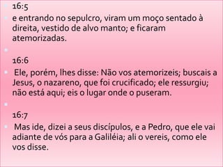 16:5 e entrando no sepulcro, viram um moço sentado à direita, vestido de alvo manto; e ficaram atemorizadas. 16:6 Ele, porém, lhes disse: Não vos atemorizeis; buscais a Jesus, o nazareno, que foi crucificado; ele ressurgiu; não está aqui; eis o lugar onde o puseram. 16:7 Mas ide, dizei a seus discípulos, e a Pedro, que ele vai adiante de vós para a Galiléia; ali o vereis, como ele vos disse.