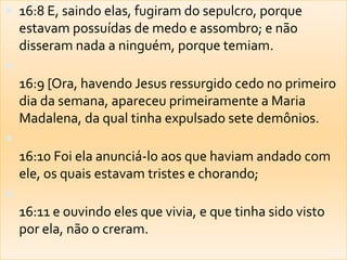 16:8 E, saindo elas, fugiram do sepulcro, porque estavam possuídas de medo e assombro; e não disseram nada a ninguém, porque temiam. 16:9 [Ora, havendo Jesus ressurgido cedo no primeiro dia da semana, apareceu primeiramente a Maria Madalena, da qual tinha expulsado sete demônios. 16:10 Foi ela anunciá-lo aos que haviam andado com ele, os quais estavam tristes e chorando; 16:11 e ouvindo eles que vivia, e que tinha sido visto por ela, não o creram. 