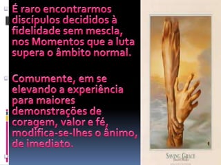 É raro encontrarmos discípulos decididos à fidelidade sem mescla, nos Momentos que a luta supera o âmbito normal.Comumente, em se elevando a experiência para maiores demonstrações de coragem, valor e fé, modifica-se-lhes o ânimo, de imediato.