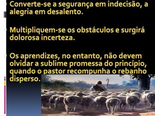 Converte-se a segurança em indecisão, a alegria em desalento.Multipliquem-se os obstáculos e surgirá dolorosa incerteza.Os aprendizes, no entanto, não devem olvidar a sublime promessa do princípio, quando o pastor recompunha o rebanho disperso.
