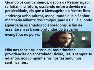 Quando os companheiros, depois da Ressurreição, refletiam no futuro, oscilando entre a dúvida e a perplexidade, eis que o Mensageiro do Mestre lhes     endereça aviso salutar, assegurando que o Senhor marcharia adiante dos amigos, para a Galiléia, onde    aguardaria os amados colaboradores, a fim de assentarem as bases profundas do trabalhoevangélico no porvir.Não nos cabe esquecer que, nas primeiras providências do apostolado Divino, Jesus sempre se adiantou aos companheiros nos testemunhos santificantes.