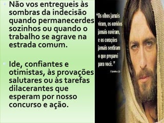 Não vos entregueis às sombras da indecisão quando permanecerdes sozinhos ou quando o trabalho se agrave na estrada comum. Ide, confiantes e otimistas, às provações salutares ou às tarefas dilacerantes que esperam por nosso concurso e ação. 