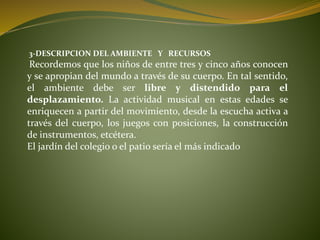 3-DESCRIPCION DEL AMBIENTE Y RECURSOS
Recordemos que los niños de entre tres y cinco años conocen
y se apropian del mundo a través de su cuerpo. En tal sentido,
el ambiente debe ser libre y distendido para el
desplazamiento. La actividad musical en estas edades se
enriquecen a partir del movimiento, desde la escucha activa a
través del cuerpo, los juegos con posiciones, la construcción
de instrumentos, etcétera.
El jardín del colegio o el patio sería el más indicado
 
