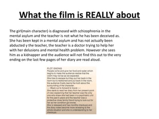 What the film is REALLY about
The girl(main character) is diagnosed with schizophrenia in the
mental asylum and the teache...