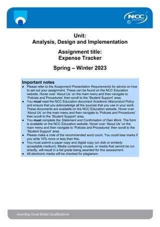 Unit:
Analysis, Design and Implementation
Assignment title:
Expense Tracker
Spring – Winter 2023
Important notes
● Please refer to the Assignment Presentation Requirements for advice on how
to set out your assignment. These can be found on the NCC Education
website. Hover over ‘About Us’ on the main menu and then navigate to
‘Policies and Procedures’ then scroll to the ‘Student Support’ area.
● You must read the NCC Education document Academic Misconduct Policy
and ensure that you acknowledge all the sources that you use in your work.
These documents are available on the NCC Education website. Hover over
‘About Us’ on the main menu and then navigate to ‘Policies and Procedures’
then scroll to the ‘Student Support’ area.
● You must complete the Statement and Confirmation of Own Work. The form
is available on the NCC Education website. Hover over ‘About Us’ on the
main menu and then navigate to ‘Policies and Procedures’ then scroll to the
‘Student Support’ area.
● Please make a note of the recommended word count. You could lose marks if
you write 10% more or less than this.
● You must submit a paper copy and digital copy (on disk or similarly
acceptable medium). Media containing viruses, or media that cannot be run
directly, will result in a fail grade being awarded for this assessment.
● All electronic media will be checked for plagiarism.
 