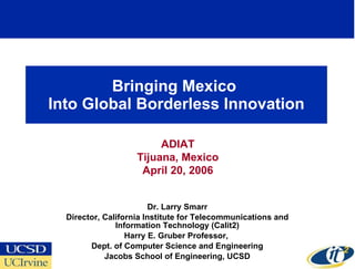 Bringing Mexico  Into Global Borderless Innovation Dr. Larry Smarr Director, California Institute for Telecommunications and Information Technology (Calit2) Harry E. Gruber Professor,  Dept. of Computer Science and Engineering Jacobs School of Engineering, UCSD ADIAT Tijuana, Mexico April 20, 2006 