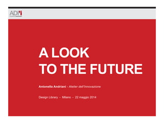 A LOOK
TO THE FUTURE
Design Library - Milano - 22 maggio 2014
Antonella Andriani - Atelier dell’Innovazione
 