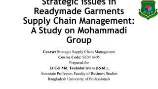 Strategic issues in
Readymade Garments
Supply Chain Management:
A Study on Mohammadi
Group
Course: Strategic Supply Chain Management
Course Code: SCM 6405
Prepared for
Lt Col Md. Tauhidul Islam (Retd.),
Associate Professor, Faculty of Business Studies
Bangladesh University of Professionals
 