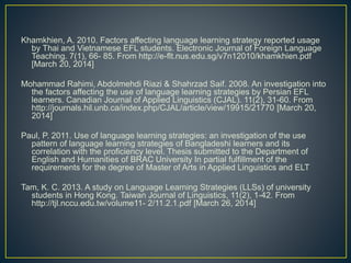 Khamkhien, A. 2010. Factors affecting language learning strategy reported usage
by Thai and Vietnamese EFL students. Electronic Journal of Foreign Language
Teaching. 7(1), 66- 85. From http://e-flt.nus.edu.sg/v7n12010/khamkhien.pdf
[March 20, 2014]
Mohammad Rahimi, Abdolmehdi Riazi & Shahrzad Saif. 2008. An investigation into
the factors affecting the use of language learning strategies by Persian EFL
learners. Canadian Journal of Applied Linguistics (CJAL). 11(2), 31-60. From
http://journals.hil.unb.ca/index.php/CJAL/article/view/19915/21770 [March 20,
2014]
Paul, P. 2011. Use of language learning strategies: an investigation of the use
pattern of language learning strategies of Bangladeshi learners and its
correlation with the proficiency level. Thesis submitted to the Department of
English and Humanities of BRAC University In partial fulfillment of the
requirements for the degree of Master of Arts in Applied Linguistics and ELT
Tam, K. C. 2013. A study on Language Learning Strategies (LLSs) of university
students in Hong Kong. Taiwan Journal of Linguistics, 11(2), 1-42. From
http://tjl.nccu.edu.tw/volume11- 2/11.2.1.pdf [March 26, 2014]
 