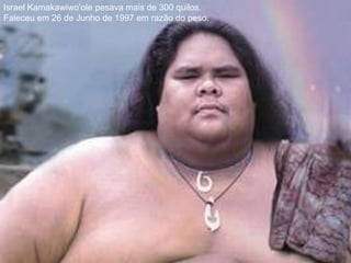Israel Kamakawiwo’ole pesava mais de 300 quilos.Faleceu em 26 de Junho de 1997 em razão do peso.