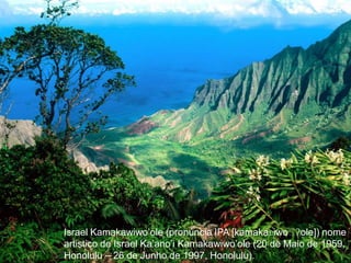 Israel Kamakawiwo’ole (pronúncia IPA [kamakaʋiwoˈʔole]) nome artistico de Israel Ka’ano’i Kamakawiwo’ole (20 de Maio de 1959, Honolulu – 26 de Junho de 1997, Honolulu).