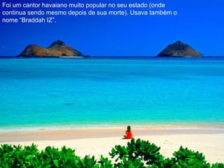 Foi um cantor havaiano muito popular no seu estado (onde continua sendo mesmo depois de sua morte). Usava também o nome “Braddah IZ”.