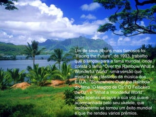 Um de seus álbuns mais famosos foi “Facingthe Future”, de 1993, trabalho que o lançou para a fama mundial, onde consta o tema “Over theRainbow/What a Wonderful World”, uma versão que mistura dois clássicos da música dos E.U.A.: “Somewhere Over theRainbow”, do filme “O Mágico de Oz”/”O Feiticeiro de Oz”, e “What a Wonderful World”, onde apenas se ouve a sua voz suave acompanhada pelo seu ukelele, que rapidamente se tornou um êxito mundial e que lhe rendeu vários prêmios.