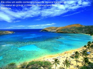 Ele criou um estilo contemporâneo da música tradicional Havaiana ao gravar o clássico “Somewhere Over TheRainbow. 