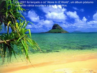 Em 2001 foi lançado o cd “Alone In IZ World”, um álbum póstumo contendo vários sucessos e temas inéditos.