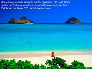 Confesso que nada sabia do cantor havaiano, até José Serra postar no Twitter que estava ouvindo Somewhere over theRainbow com Israel “IZ” Kamakawiwoʻole.