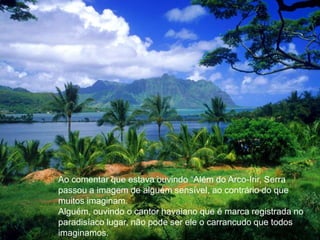 Ao comentar que estava ouvindo “Além do Arco-Irir, Serra passou a imagem de alguém sensível, ao contrário do que muitos imaginam.Alguém, ouvindo o cantor havaiano que é marca registrada no paradisíaco lugar, não pode ser ele o carrancudo que todos imaginamos.