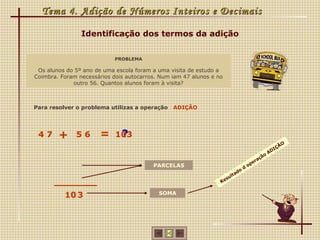 Tema 4. Adição de Números Inteiros e Decimais

                Identificação dos termos da adição


                            PROBLEMA

 Os alunos do 5º ano de uma escola foram a uma visita de estudo a
Coimbra. Foram necessários dois autocarros. Num iam 47 alunos e no
             outro 56. Quantos alunos foram à visita?



Para resolver o problema utilizas a operação    ADIÇÃO




 47     +     56       =     ?
                            103
                                                                                                  ÃO
                                                                                                IÇ
                                                                                             AD
                                                                                         o
                                                                                       çã
                                                                                   e ra
                                         PARCELAS                                op
                                                                             d
                                                                        do
                                                                     lta
                                                                   su
                                                                 Re


          10 3                             SOMA
 