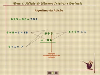 Tema 4: Adição de Números Inteiros e Decimais

                  Algoritmo da Adição


  695+86= 781




9 + 8 + 1 = 18                                   5+6= 1 1
                           695

                      +       86

 6+1= 7

                               ATENÇÃO
                          Unidade por baixo de
                                unidade
 