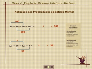 Tema 4: Adição de Números Inteiros e Decimais

    Aplicação das Propriedades ao Cálculo Mental



     100

70 + 40 + 30 + 160 =       +     = 300         Foram
                                             aplicadas:

                                          •Propriedade
           200                            comutativa –
                                          trocámos a ordem
                                          das parcelas


      2                                   •Propriedade
                                          associativa –
                                          substituímos cada
0,3 + 26 + 1,7 + 4 =   +       = 32       duas parcelas pela
                                          sua soma.


           30
 