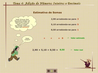 Tema 4: Adição de Números Inteiros e Decimais

                           Estimativa de Somas

   Tenho 10 euros. Será                  2,90 arredonda-se para 3
 que dá para comprar um
  caderno por € 2,90, um
   livro por € 5,10 e um
      lápis por € 0,50?                  5,10 arredonda-se para 5
 Não consigo, tenho que
   fazer uma estimativa

                                         0,50 arredonda-se para 1



                 Posso             +     +     =   9      Valor estimado
                comprar!




                           2,90 + 5,10 + 0,50 = 8,50          Valor real
 