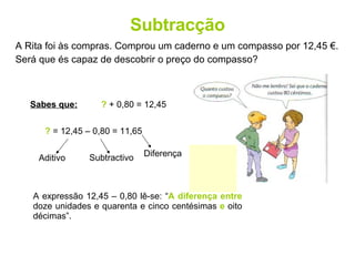 Subtracção A Rita foi às compras. Comprou um caderno e um compasso por 12,45 €. Será que és capaz de descobrir o preço do compasso? Sabes que:   ?  + 0,80 = 12,45 ?  = 12,45 – 0,80 = 11,65 A expressão 12,45 – 0,80 lê-se: “ A diferença entre  doze unidades e quarenta e cinco centésimas  e  oito décimas”. Aditivo Subtractivo Diferença 