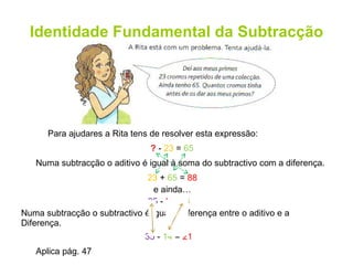Identidade Fundamental da Subtracção Para ajudares a Rita tens de resolver esta expressão: ?  -  23  =  65 23  +  65  =  88 Numa subtracção o subtractivo é igual à diferença entre o aditivo e a Diferença. Aplica pág. 47 Numa subtracção o aditivo é igual à soma do subtractivo com a diferença. 35  -  ?  =  14 35  -  14  =  21 e ainda… 