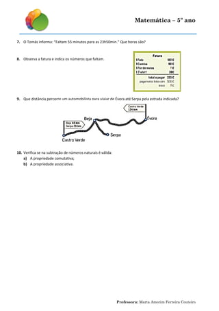 Matemática – 5º ano
Professora: Marta Amorim Ferreira Couteiro
7. O Tomás informa: “Faltam 55 minutos para as 23h50min.” Que horas são?
8. Observa a fatura e indica os números que faltam.
9. Que distância percorre um automobilista para viajar de Évora até Serpa pela estrada indicada?
10. Verifica se na subtração de números naturais é válida:
a) A propriedade comutativa;
b) A propriedade associativa.
 