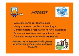 INTERNET
Evita conectarte por aburrimiento
Navegar sin rumbo te llevará a naufragar
Comprométete a respetar un horario establecido
Busca asesoramiento para optimizar su uso
Comunica cualquier incidente inapropiado
INTERNET ES LA COMUNICACIÓN GLOBAL,
NO PERMITAS QUE UN USO INADECUADO
TE LIMITE