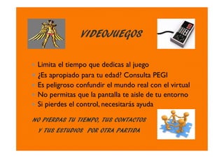 VIDEOJUEGOS
NO PIERDAS TU TIEMPO, TUS CONTACTOS
Y TUS ESTUDIOS POR OTRA PARTIDA
Limita el tiempo que dedicas al juego
¿Es apropiado para tu edad? Consulta PEGI
Es peligroso confundir el mundo real con el virtual
No permitas que la pantalla te aisle de tu entorno
Si pierdes el control, necesitarás ayuda