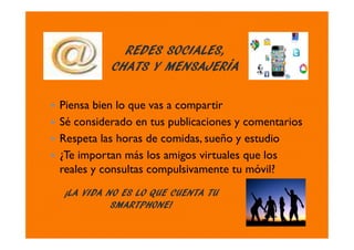REDES SOCIALES,
CHATS Y MENSAJERÍA
¡LA VIDA NO ES LO QUE CUENTA TU
SMARTPHONE!
Piensa bien lo que vas a compartir
Sé considerado en tus publicaciones y comentarios
Respeta las horas de comidas, sueño y estudio
¿Te importan más los amigos virtuales que los
reales y consultas compulsivamente tu móvil?