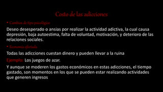 Costo de las adicciones
• Cambios de tipo psicológico
Deseo desesperado o ansias por realizar la actividad adictiva, la cual causa
depresión, baja autoestima, falta de voluntad, motivación, y deterioro de las
relaciones sociales.
• Economía afectada
Todas las adicciones cuestan dinero y pueden llevar a la ruina
Ejemplo: Los juegos de azar.
Y aunque se moderen los gastos económicos en estas adicciones, el tiempo
gastado, son momentos en los que se pueden estar realizando actividades
que generen ingresos
 