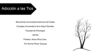 Adicción a las Tics
Benemérita Universidad Autónoma de Puebla
Complejo Universitario de la Salud Teziutlán
Facultad de Psicología
DHTIC
Profesor: Arturo Ríos Cano
Por Norma Pérez Vázquez
 