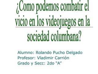 Alumno: Rolando Pucho Delgado Profesor: Vladimir Carrión  Grado y Secc: 2do “A” ¿Como podemos combatir el  vicio en los videojuegos en la sociedad columbana? 