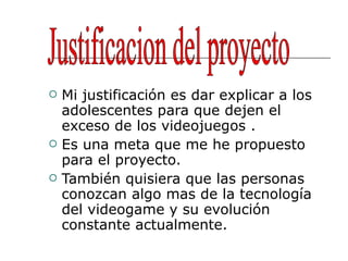 Mi justificación es dar explicar a los adolescentes para que dejen el exceso de los videojuegos . Es una meta que me he propuesto para el proyecto. También quisiera que las personas conozcan algo mas de la tecnología del videogame y su evolución constante actualmente. Justificacion del proyecto 