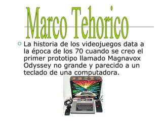 La historia de los videojuegos data a la época de los 70 cuando se creo el primer prototipo llamado Magnavox Odyssey no grande y parecido a un teclado de una computadora. Marco Tehorico 