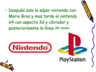 Después sale la súper nintendo con Mario Bros y mas tarde el nintendo 64 con aspecto 3d y vibrador y posteriormente la línea de sony play station. 