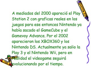 A mediados del 2000 apareció el Play Station 2 con graficas reales en los juegos para ese entonces Nintendo ya había sacado el GameCube y el Gamevoy Advance. Por el 2002 aparecieron los XBOX360 y los Nintendo DS. Actualmente ya salio la Play 3 y el Nintendo Wii, pero en realidad el videogame seguirá evolucionando por el tiempo. 