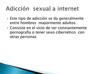    Este tipo de adicción se da generalmente
    entre hombres mayormente adultos .
   Consiste en el vicio de ver constantemente
    pornografía o tener sexo cibernético con
    otras personas
 