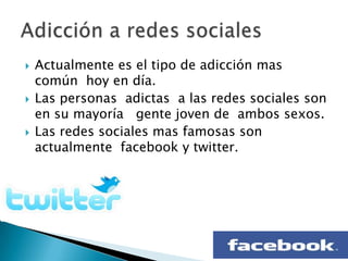    Actualmente es el tipo de adicción mas
    común hoy en día.
   Las personas adictas a las redes sociales son
    en su mayoría gente joven de ambos sexos.
   Las redes sociales mas famosas son
    actualmente facebook y twitter.
 