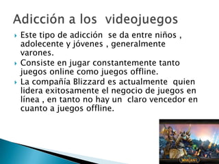    Este tipo de adicción se da entre niños ,
    adolecente y jóvenes , generalmente
    varones.
   Consiste en jugar constantemente tanto
    juegos online como juegos offline.
   La compañía Blizzard es actualmente quien
    lidera exitosamente el negocio de juegos en
    línea , en tanto no hay un claro vencedor en
    cuanto a juegos offline.
 