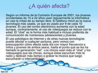 ¿A quién afecta?
Según un informe de la Comisión Europea de 2001, los jóvenes
occidentales de 15 a 24 años usan regularmente la informática
en casi la mitad de su tiempo libre. El teléfono móvil es la nueva
tecnología más usada, ya que es usado por 9 de cada 10
jóvenes. El uso del correo electrónico aumenta con la edad
aunque, contrariamente, el uso de videojuegos se reduce con la
edad. El “chat” es la forma más habitual e incluso preferida de
comunicación de numerosos adolescentes y jóvenes.
El uso patológico de Internet y de otras nuevas tecnologías
puede afectar a cualquier persona, pero vemos con
preocupación cómo afecta cada día con mayor frecuencia a
niños y jóvenes de ambos sexos, hasta el punto que se les ha
llamado la generación “net”. Los chicos usan más el “chat” y los
videojuegos que las chicas, aunque éstas escuchan más la
radio y dedican más tiempo a grabar la música que luego
escucharán o intercambiarán.
 