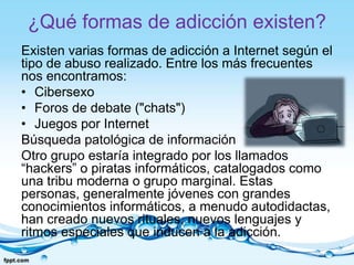 ¿Qué formas de adicción existen?
Existen varias formas de adicción a Internet según el
tipo de abuso realizado. Entre los más frecuentes
nos encontramos:
• Cibersexo
• Foros de debate ("chats")
• Juegos por Internet
Búsqueda patológica de información
Otro grupo estaría integrado por los llamados
“hackers” o piratas informáticos, catalogados como
una tribu moderna o grupo marginal. Estas
personas, generalmente jóvenes con grandes
conocimientos informáticos, a menudo autodidactas,
han creado nuevos rituales, nuevos lenguajes y
ritmos especiales que inducen a la adicción.
 