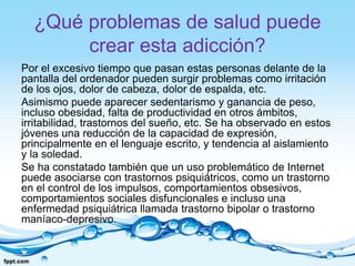 ¿Qué problemas de salud puede
crear esta adicción?
Por el excesivo tiempo que pasan estas personas delante de la
pantalla del ordenador pueden surgir problemas como irritación
de los ojos, dolor de cabeza, dolor de espalda, etc.
Asimismo puede aparecer sedentarismo y ganancia de peso,
incluso obesidad, falta de productividad en otros ámbitos,
irritabilidad, trastornos del sueño, etc. Se ha observado en estos
jóvenes una reducción de la capacidad de expresión,
principalmente en el lenguaje escrito, y tendencia al aislamiento
y la soledad.
Se ha constatado también que un uso problemático de Internet
puede asociarse con trastornos psiquiátricos, como un trastorno
en el control de los impulsos, comportamientos obsesivos,
comportamientos sociales disfuncionales e incluso una
enfermedad psiquiátrica llamada trastorno bipolar o trastorno
maníaco-depresivo.
 