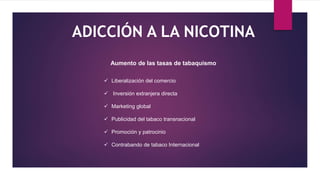 ADICCIÓN A LA NICOTINA
Aumento de las tasas de tabaquismo
 Liberalización del comercio
 Inversión extranjera directa
 Marketing global
 Publicidad del tabaco transnacional
 Promoción y patrocinio
 Contrabando de tabaco Internacional
 