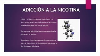 ADICCIÓN A LA NICOTINA
1988. La Dirección General de la Salud y la
Asociación Americana de Psiquiatría reconocen
que la nicotina es una droga adictiva.
Su grado de adictividad es comparable al de la
cocaína o la heroína.
Cumple con los criterios específicos aceptados
para el diagnóstico de dependencia y adicción a
las drogas en el DSM-IV.
 