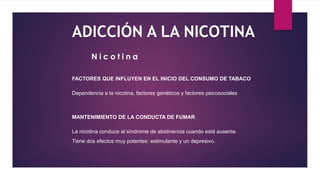 ADICCIÓN A LA NICOTINA
FACTORES QUE INFLUYEN EN EL INICIO DEL CONSUMO DE TABACO
Dependencia a la nicotina, factores genéticos y factores psicosociales
MANTENIMIENTO DE LA CONDUCTA DE FUMAR
La nicotina conduce al síndrome de abstinencia cuando está ausente.
Tiene dos efectos muy potentes: estimulante y un depresivo.
N i c o t i n a
 