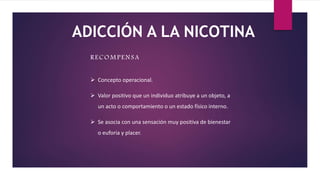 RECOMPENSA
 Concepto operacional.
 Valor positivo que un individuo atribuye a un objeto, a
un acto o comportamiento o un estado físico interno.
 Se asocia con una sensación muy positiva de bienestar
o euforia y placer.
ADICCIÓN A LA NICOTINA
 
